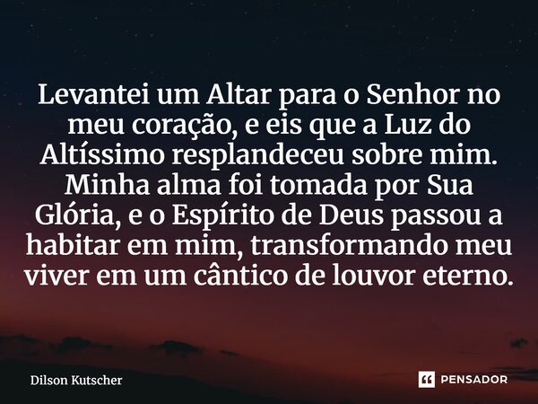 Levantei um Altar para o Senhor no meu coração, e eis que a Luz do Altíssimo resplandeceu sobre mim. Minha alma foi tomada por Sua Glória, e o Espírito de Deus... Frase de Dilson Kutscher.