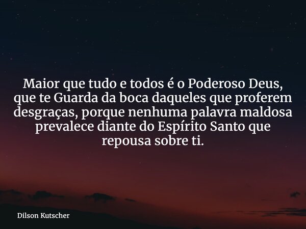 Maior que tudo e todos é o Poderoso Deus, que te Guarda da boca daqueles que proferem desgraças, porque nenhuma palavra maldosa prevalece diante do Espírito San... Frase de Dilson Kutscher.