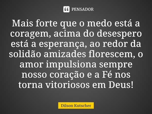 Mais forte que o medo está a coragem, acima do desespero está a esperança, ao redor da solidão amizades florescem, o amor impulsiona sempre nosso coração e a Fé... Frase de Dilson Kutscher.