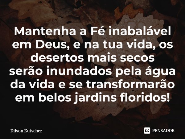 ⁠Mantenha a Fé inabalável em Deus, e na tua vida, os desertos mais secos serão inundados pela água da vida e se transformarão em belos jardins floridos!... Frase de Dilson Kutscher.