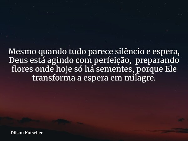 Mesmo quando tudo parece silêncio e espera, Deus está agindo com perfeição, preparando flores onde hoje só há sementes, porque Ele transforma a espera em milagr... Frase de Dilson Kutscher.