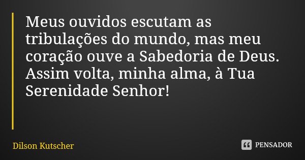 Meus ouvidos escutam as tribulações do mundo, mas meu coração ouve a Sabedoria de Deus. Assim volta, minha alma, à Tua Serenidade Senhor!... Frase de Dilson Kutscher.