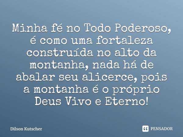 Minha fé no Todo Poderoso, é como uma fortaleza construída no alto da montanha, nada há de abalar seu alicerce, pois a montanha é o próprio Deus Vivo e Eterno!... Frase de Dilson Kutscher.