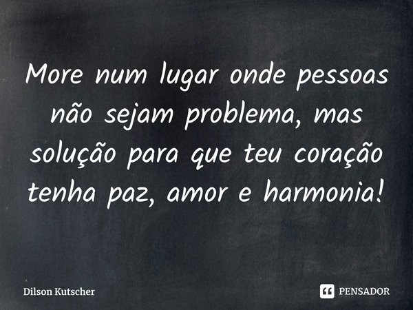 More num lugar onde pessoas não sejam problema, mas solução para que teu coração tenha paz, amor e harmonia!... Frase de Dilson Kutscher.