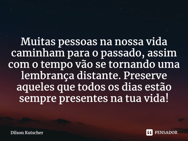 Muitas pessoas na nossa vida caminham para o passado, assim com o tempo vão se tornando uma lembrança distante. Preserve aqueles que todos os dias estão sempre ... Frase de Dilson Kutscher.
