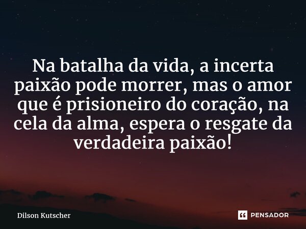 Na batalha da vida,a incerta paixãopode morrer, mas o amor que é prisioneiro do coração, na cela da alma,esperao resgate da verdadeira paixão!... Frase de Dilson Kutscher.
