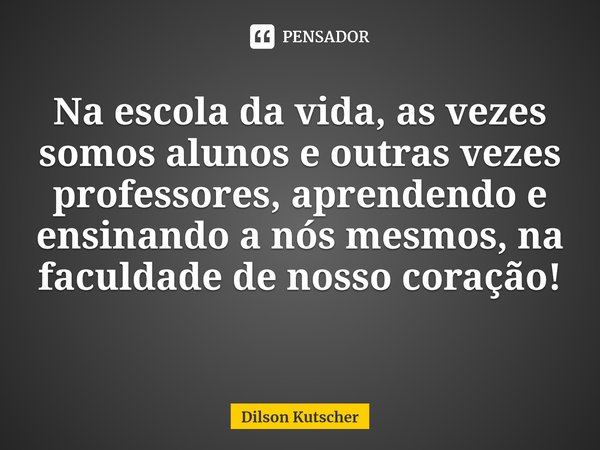 Na escola da vida, as vezes somos alunos e outras vezes professores, aprendendo e ensinando a nós mesmos, na faculdade de nosso coração! ⁠... Frase de Dilson Kutscher.