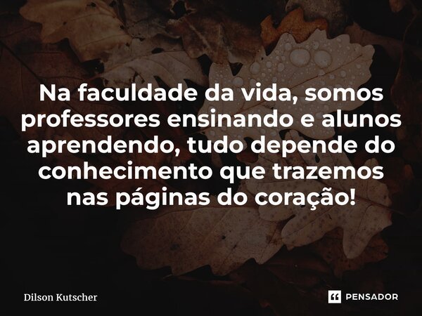 Na faculdade da vida, somos professores ensinando e alunos aprendendo, tudo depende do conhecimento que trazemos nas páginas do coração!... Frase de Dilson Kutscher.