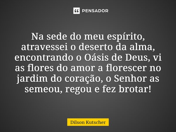 Na sede do meu espírito, atravessei o deserto da alma, encontrando o Oásis de Deus, vi as flores do amor a florescer no jardim do coração, o Senhoras semeou, re... Frase de Dilson Kutscher.