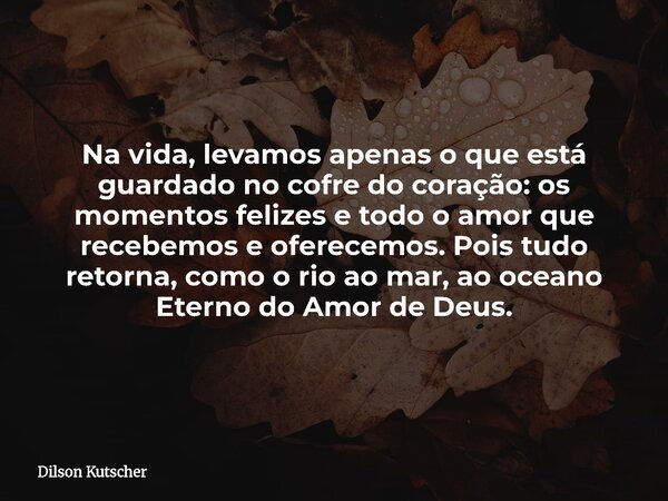 Na vida, levamos apenas o que está guardado no cofre do coração: os momentos felizes e todo o amor que recebemos e oferecemos. Pois tudo retorna, como o rio ao ... Frase de Dilson Kutscher.