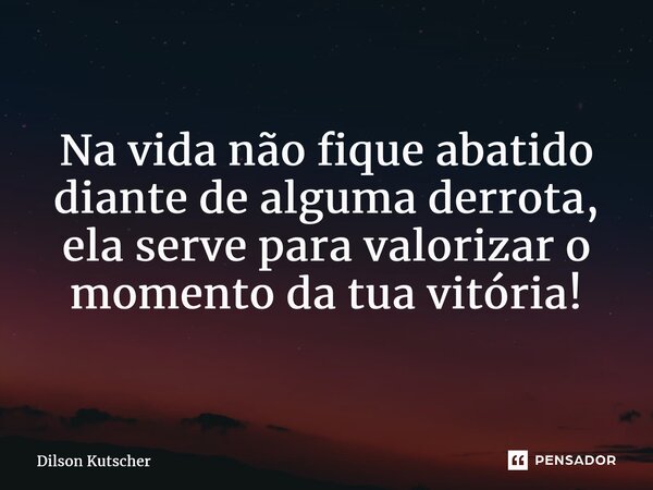 Na vida não fique abatido diante de alguma derrota, ela serve para valorizar o momento da tua vitória!... Frase de Dilson Kutscher.