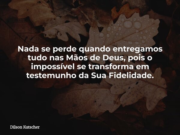 Nada se perde quando entregamos tudo nas Mãos de Deus, pois o impossível se transforma em testemunho da Sua Fidelidade.... Frase de Dilson Kutscher.