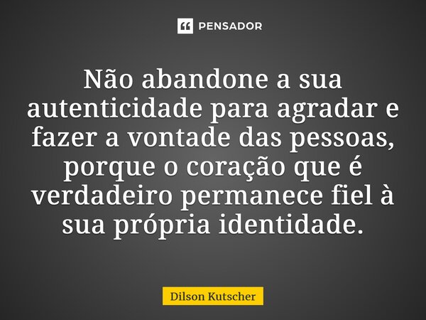 Não abandone a sua autenticidade para agradar e fazer a vontade das pessoas, porque o coração que é verdadeiro permanece fiel à sua própria identidade.... Frase de Dilson Kutscher.