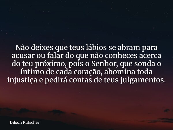 Não deixes que teus lábios se abram para acusar ou falar do que não conheces acerca do teu próximo, pois o Senhor, que sonda o íntimo de cada coração, abomina t... Frase de Dilson Kutscher.