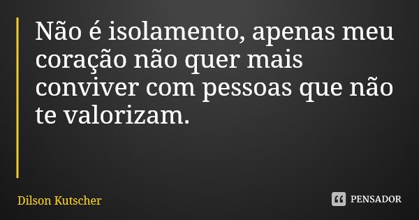 Não é isolamento, apenas meu coração não quer mais conviver com pessoas que não te valorizam.... Frase de Dilson Kutscher.