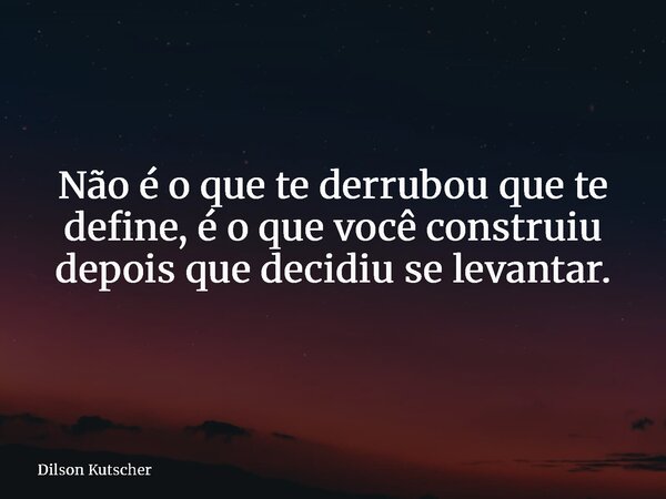 Não é o que te derrubou que te define, é o que você construiu depois que decidiu se levantar.... Frase de Dilson Kutscher.