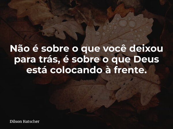 Não é sobre o que você deixou para trás, é sobre o que Deus está colocando à frente.... Frase de Dilson Kutscher.