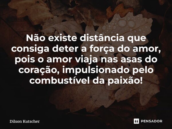 Não existe distância que consiga deter a força do amor, pois o amor viaja nas asas do coração, impulsionado pelo combustível da paixão!... Frase de Dilson Kutscher.