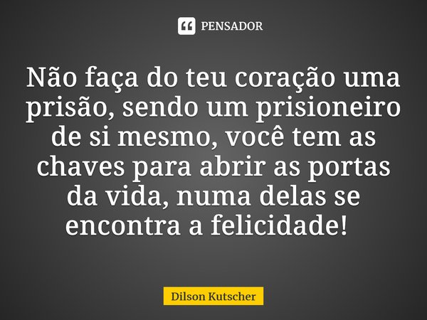 Não faça do teu coração uma prisão, sendo um prisioneiro de si mesmo, você tem as chaves para abrir as portas da vida, numa delas se encontra a felicidade! ⁠... Frase de Dilson Kutscher.