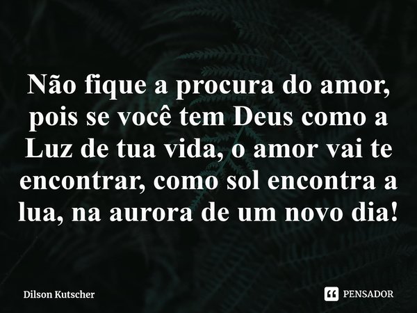 ⁠Não fique a procura do amor, pois se você temDeus como a Luz de tua vida, o amor vai te encontrar, como sol encontra a lua, na aurora de um novo dia!... Frase de Dilson Kutscher.