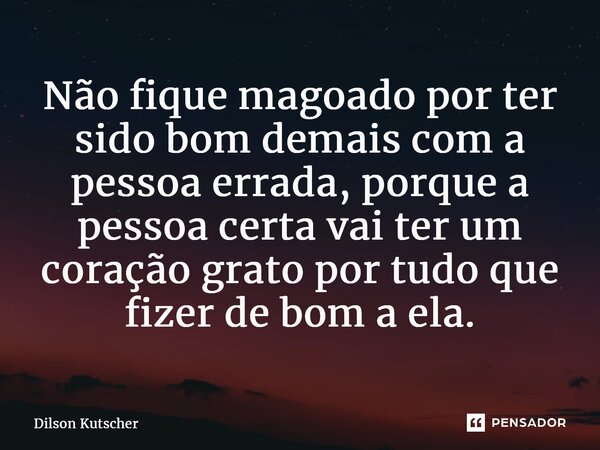Não fique magoado por ter sido bom demais com a pessoa errada, porque a pessoa certa vai ter um coração grato por tudo que fizer de bom a ela.... Frase de Dilson Kutscher.
