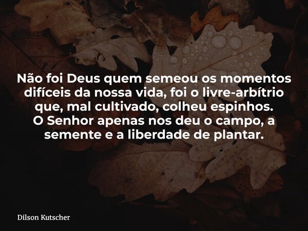 Não foi Deus quem semeou os momentos difíceis da nossa vida, foi o livre-arbítrio que, mal cultivado, colheu espinhos. O Senhor apenas nos deu o campo, a sement... Frase de Dilson Kutscher.