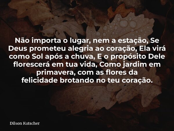 Não importa o lugar, nem a estação, Se Deus prometeu alegria ao coração, Ela virá como Sol após a chuva, E o propósito Dele florescerá em tua vida, Como jardim ... Frase de Dilson Kutscher.