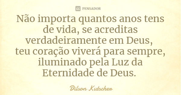 Não importa quantos anos tens de vida, se acreditas verdadeiramente em Deus, teu coração viverá para sempre, iluminado pela Luz da Eternidade de Deus.... Frase de Dilson Kutscher.