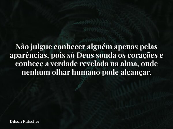 Não julgue conhecer alguém apenas pelas aparências, pois só Deus sonda os corações e conhece a verdade revelada na alma, onde nenhum olhar humano pode alcançar.... Frase de Dilson Kutscher.