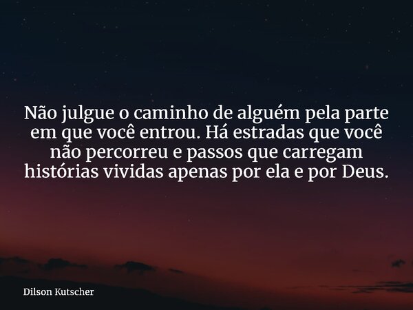 Não julgue o caminho de alguém pela parte em que você entrou. Há estradas que você não percorreu e passos que carregam histórias vividas apenas por ela e por De... Frase de Dilson Kutscher.