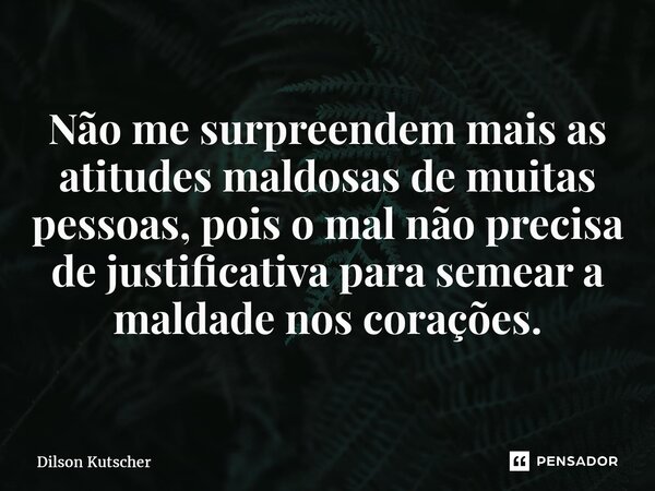 ⁠Não me surpreendem mais as atitudes maldosas de muitas pessoas, pois o mal não precisa de justificativa para semear a maldade nos corações.... Frase de Dilson Kutscher.