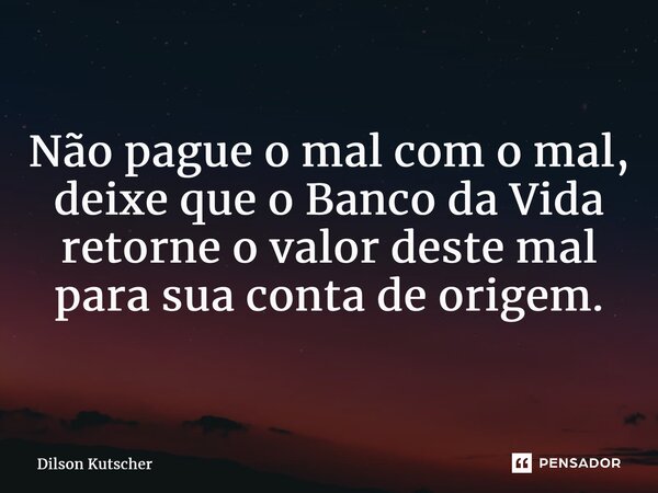 Não pague o mal com o mal, deixe que o Banco da Vida retorne o valor deste mal para sua conta de origem.... Frase de Dilson Kutscher.