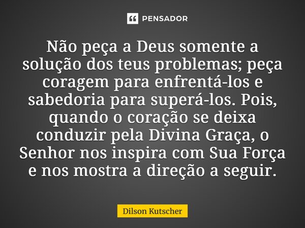 Não peça a Deus somente a solução dos teus problemas; peça coragem para enfrentá-los e sabedoria para superá-los. Pois, quando o coração se deixa conduzir pela ... Frase de Dilson Kutscher.