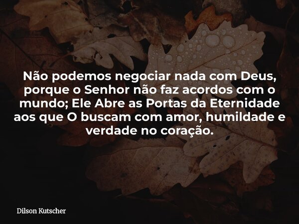 Não podemos negociar nada com Deus, porque o Senhor não faz acordos com o mundo; Ele Abre as Portas da Eternidade aos que O buscam com amor, humildade e verdade... Frase de Dilson Kutscher.