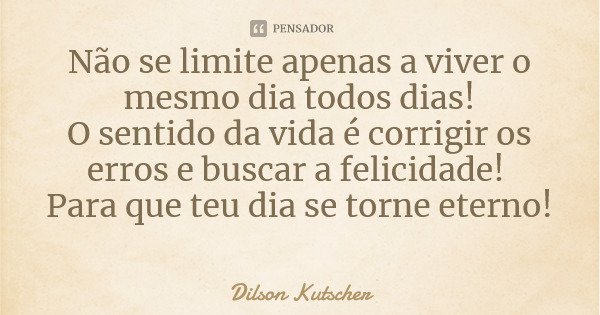 Não se limite apenas a viver o mesmo dia todos dias! O sentido da vida é corrigir os erros e buscar a felicidade! Para que teu dia se torne eterno!... Frase de Dilson Kutscher.