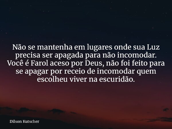 Não se mantenha em lugares onde sua Luz precisa ser apagada para não incomodar. Você é Farol aceso por Deus, não foi feito para se apagar por receio de incomoda... Frase de Dilson Kutscher.