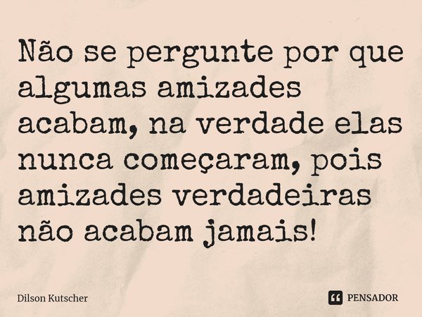 ⁠Não se pergunte por que algumas amizades acabam, na verdade elas nunca começaram, pois amizades verdadeiras não acabam jamais!... Frase de Dilson Kutscher.