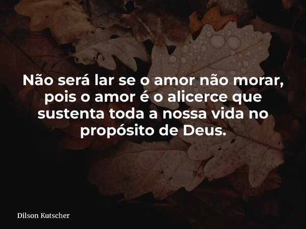 Não será lar se o amor não morar, pois o amor é o alicerce que sustenta toda a nossa vida no propósito de Deus.... Frase de Dilson Kutscher.