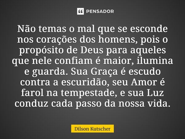 Não temas o mal que se esconde nos corações dos homens, pois o propósito de Deus para aqueles que nele confiam é maior, ilumina e guarda. Sua Graça é escudo co... Frase de Dilson Kutscher.