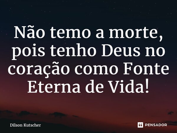 Não temo a morte, pois tenho Deus no coração como Fonte Eterna de Vida!... Frase de Dilson Kutscher.