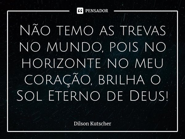 Não temo as trevas no mundo, pois no horizonte no meu coração, brilha o Sol Eterno de Deus!... Frase de Dilson Kutscher.