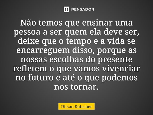Não temos que ensinar uma pessoa a ser quem ela deve ser, deixe que o tempo e a vida se encarreguem disso, porque as nossas escolhas do presente refletem o que ... Frase de Dilson Kutscher.