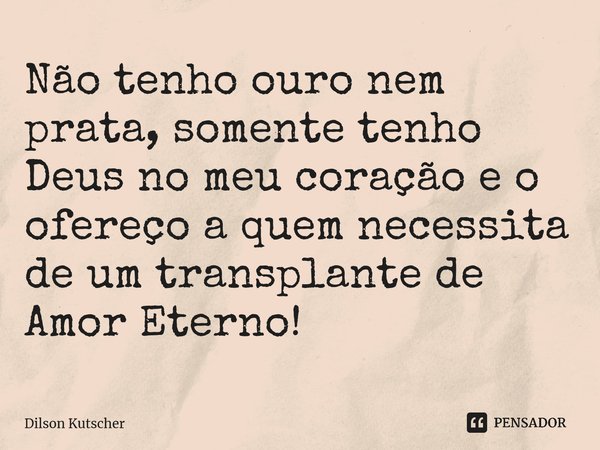 Não tenho ouro nem prata, somente tenho Deus no meu coração e o ofereço a quem necessita de um transplante de Amor Eterno!... Frase de Dilson Kutscher.