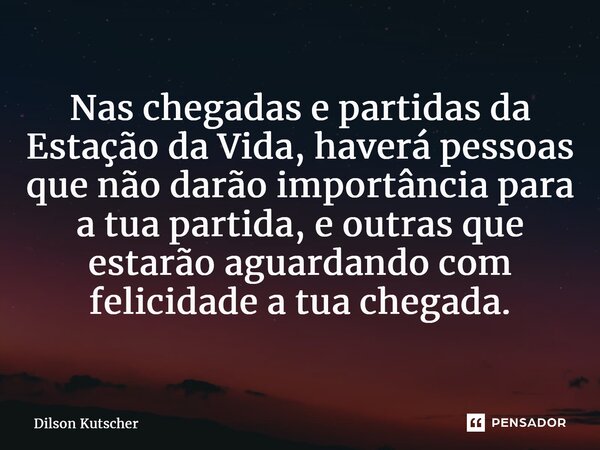 ⁠Nas chegadas e partidas da Estação da Vida, haverá pessoas que não darão importância para a tua partida, e outras que estarão aguardando com felicidade a tua c... Frase de Dilson Kutscher.