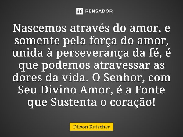 ⁠Nascemos através do amor, e somente pela força do amor, unida à perseverança da fé, é que podemos atravessar as dores da vida. O Senhor, com Seu Divino Amor, é... Frase de Dilson Kutscher.