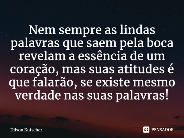 ⁠Nem sempre as lindas palavras que saem pela boca revelam a essência de um coração, mas suas atitudes é que falarão, se existe mesmo verdade nas suas palavras!... Frase de Dilson Kutscher.