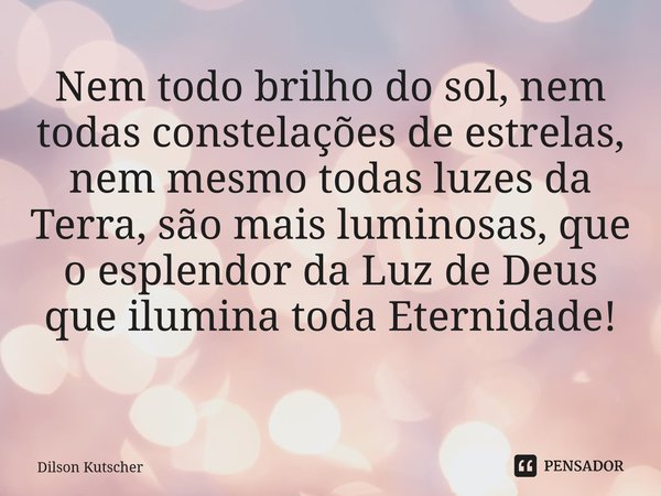 Nem todo brilho do sol, nem todas constelações de estrelas, nem mesmo todas luzes da Terra, são mais luminosas, que o esplendor da Luz de Deus que ilumina todaE... Frase de Dilson Kutscher.