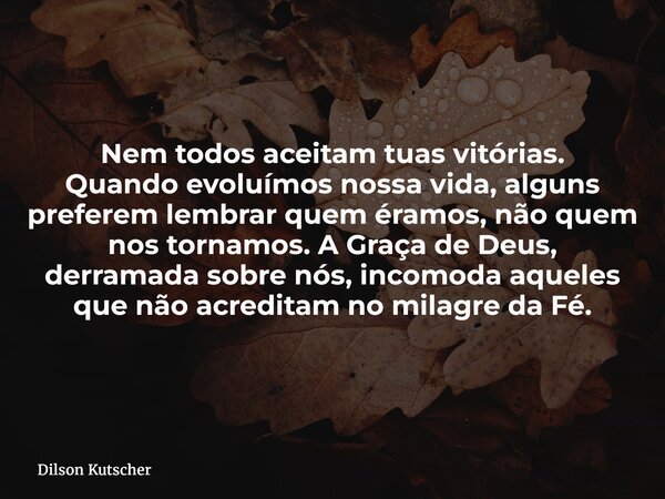 Nem todos aceitam tuas vitórias. Quando evoluímos nossa vida, alguns preferem lembrar quem éramos, não quem nos tornamos. A Graça de Deus, derramada sobre nós, ... Frase de Dilson Kutscher.