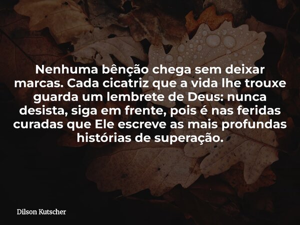 Nenhuma bênção chega sem deixar marcas. Cada cicatriz que a vida lhe trouxe guarda um lembrete de Deus: nunca desista, siga em frente, pois é nas feridas curada... Frase de Dilson Kutscher.