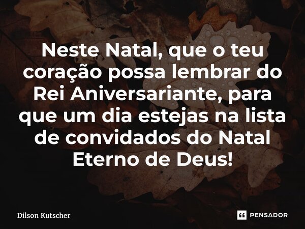 ⁠Neste Natal, que o teu coração possa lembrar do Rei Aniversariante, para que um dia estejas na lista de convidados do Natal Eterno de Deus!... Frase de Dilson Kutscher.